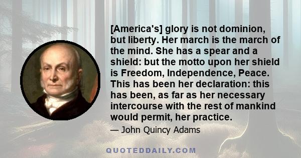 [America's] glory is not dominion, but liberty. Her march is the march of the mind. She has a spear and a shield: but the motto upon her shield is Freedom, Independence, Peace. This has been her declaration: this has