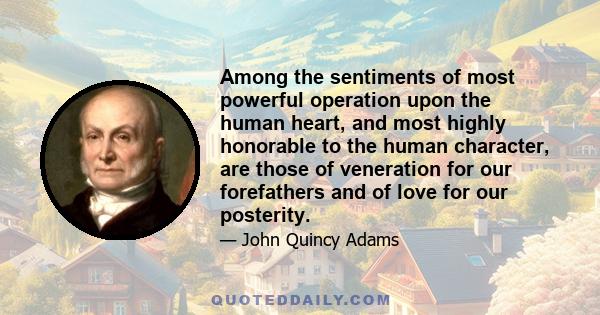 Among the sentiments of most powerful operation upon the human heart, and most highly honorable to the human character, are those of veneration for our forefathers and of love for our posterity.