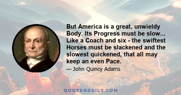 But America is a great, unwieldy Body. Its Progress must be slow... Like a Coach and six - the swiftest Horses must be slackened and the slowest quickened, that all may keep an even Pace.