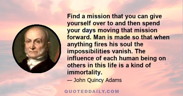 Find a mission that you can give yourself over to and then spend your days moving that mission forward. Man is made so that when anything fires his soul the impossibilities vanish. The influence of each human being on