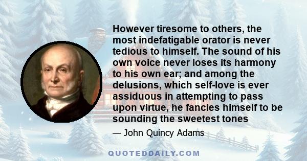 However tiresome to others, the most indefatigable orator is never tedious to himself. The sound of his own voice never loses its harmony to his own ear; and among the delusions, which self-love is ever assiduous in