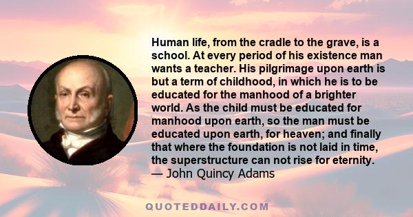 Human life, from the cradle to the grave, is a school. At every period of his existence man wants a teacher. His pilgrimage upon earth is but a term of childhood, in which he is to be educated for the manhood of a