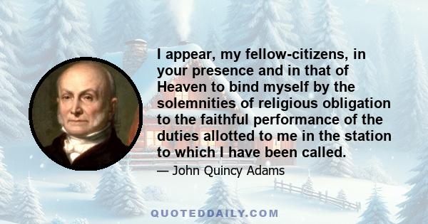 I appear, my fellow-citizens, in your presence and in that of Heaven to bind myself by the solemnities of religious obligation to the faithful performance of the duties allotted to me in the station to which I have been 