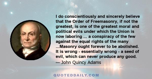 I do conscientiously and sincerely believe that the Order of Freemasonry, if not the greatest, is one of the greatest moral and political evils under which the Union is now laboring ... a conspiracy of the few against