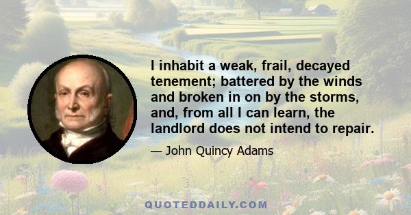 I inhabit a weak, frail, decayed tenement; battered by the winds and broken in on by the storms, and, from all I can learn, the landlord does not intend to repair.