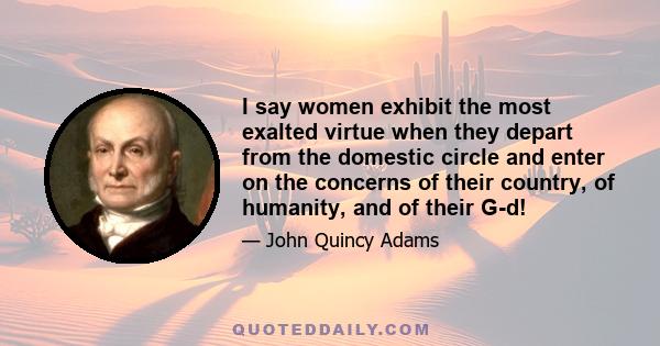 I say women exhibit the most exalted virtue when they depart from the domestic circle and enter on the concerns of their country, of humanity, and of their G-d!