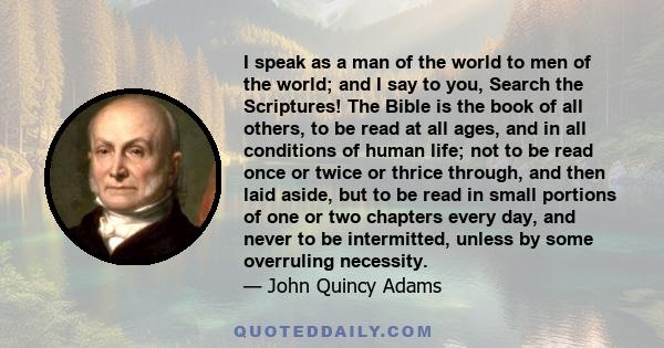 I speak as a man of the world to men of the world; and I say to you, Search the Scriptures! The Bible is the book of all others, to be read at all ages, and in all conditions of human life; not to be read once or twice