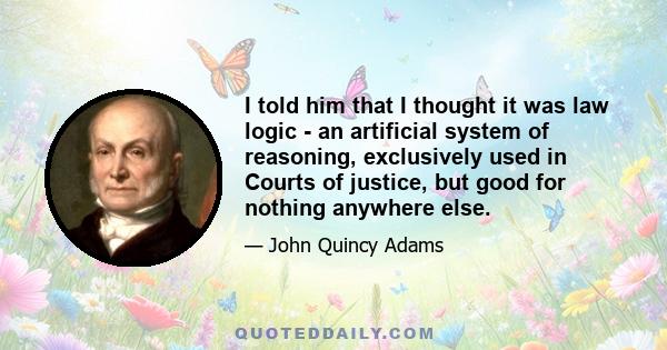 I told him that I thought it was law logic - an artificial system of reasoning, exclusively used in Courts of justice, but good for nothing anywhere else.