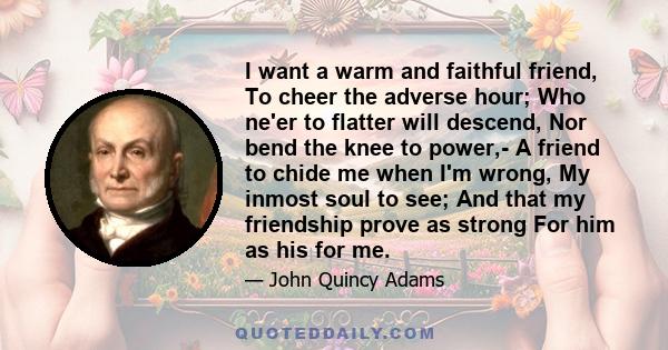 I want a warm and faithful friend, To cheer the adverse hour; Who ne'er to flatter will descend, Nor bend the knee to power,- A friend to chide me when I'm wrong, My inmost soul to see; And that my friendship prove as