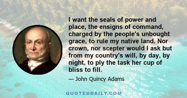 I want the seals of power and place, the ensigns of command, charged by the people's unbought grace, to rule my native land. Nor crown, nor scepter would I ask but from my country's will, by day, by night, to ply the