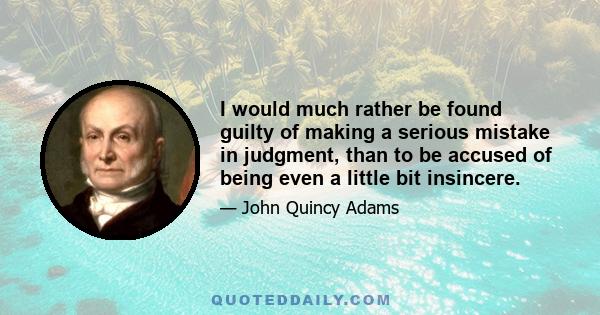 I would much rather be found guilty of making a serious mistake in judgment, than to be accused of being even a little bit insincere.