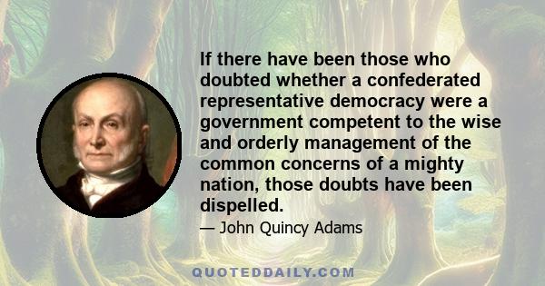 If there have been those who doubted whether a confederated representative democracy were a government competent to the wise and orderly management of the common concerns of a mighty nation, those doubts have been