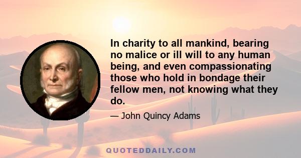 In charity to all mankind, bearing no malice or ill will to any human being, and even compassionating those who hold in bondage their fellow men, not knowing what they do.