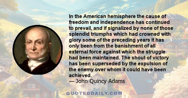 In the American hemisphere the cause of freedom and independence has continued to prevail, and if signalized by none of those splendid triumphs which had crowned with glory some of the preceding years it has only been