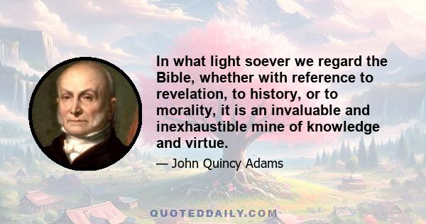 In what light soever we regard the Bible, whether with reference to revelation, to history, or to morality, it is an invaluable and inexhaustible mine of knowledge and virtue.