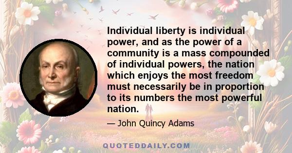 Individual liberty is individual power, and as the power of a community is a mass compounded of individual powers, the nation which enjoys the most freedom must necessarily be in proportion to its numbers the most