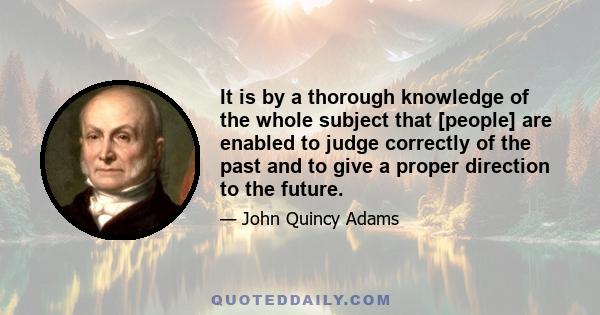 It is by a thorough knowledge of the whole subject that [people] are enabled to judge correctly of the past and to give a proper direction to the future.