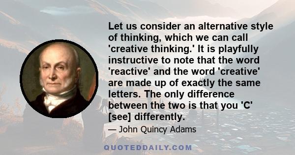 Let us consider an alternative style of thinking, which we can call 'creative thinking.' It is playfully instructive to note that the word 'reactive' and the word 'creative' are made up of exactly the same letters. The