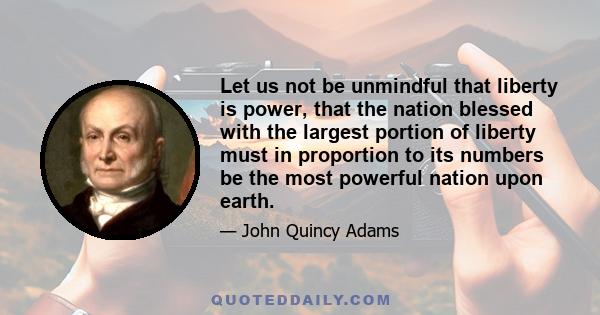 Let us not be unmindful that liberty is power, that the nation blessed with the largest portion of liberty must in proportion to its numbers be the most powerful nation upon earth. Our Constitution professedly rests