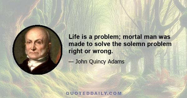 Life is a problem; mortal man was made to solve the solemn problem right or wrong.