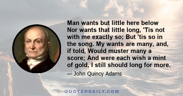 Man wants but little here below Nor wants that little long, 'Tis not with me exactly so; But 'tis so in the song. My wants are many, and, if told, Would muster many a score; And were each wish a mint of gold, I still