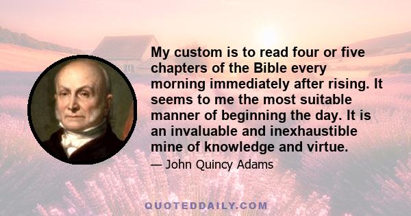 My custom is to read four or five chapters of the Bible every morning immediately after rising. It seems to me the most suitable manner of beginning the day. It is an invaluable and inexhaustible mine of knowledge and