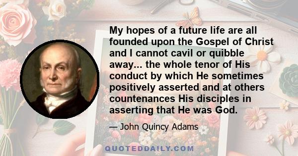 My hopes of a future life are all founded upon the Gospel of Christ and I cannot cavil or quibble away... the whole tenor of His conduct by which He sometimes positively asserted and at others countenances His disciples 