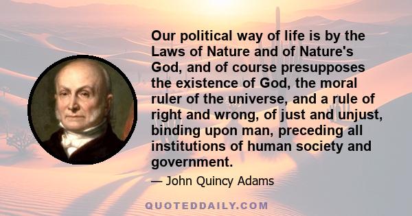 Our political way of life is by the Laws of Nature and of Nature's God, and of course presupposes the existence of God, the moral ruler of the universe, and a rule of right and wrong, of just and unjust, binding upon