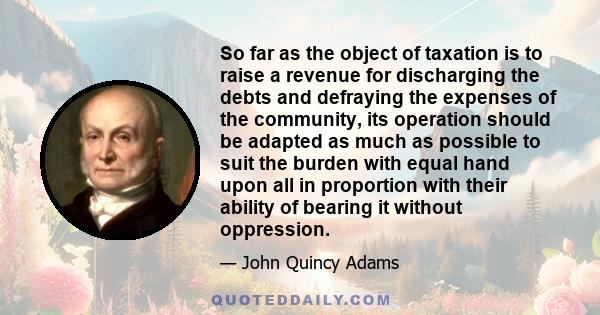 So far as the object of taxation is to raise a revenue for discharging the debts and defraying the expenses of the community, its operation should be adapted as much as possible to suit the burden with equal hand upon