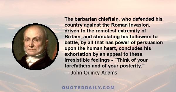 The barbarian chieftain, who defended his country against the Roman invasion, driven to the remotest extremity of Britain, and stimulating his followers to battle, by all that has power of persuasion upon the human