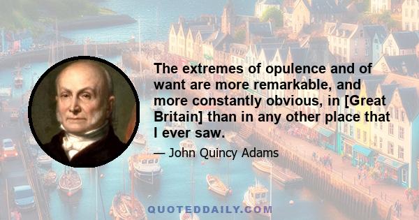 The extremes of opulence and of want are more remarkable, and more constantly obvious, in [Great Britain] than in any other place that I ever saw.