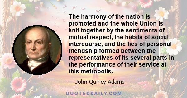 The harmony of the nation is promoted and the whole Union is knit together by the sentiments of mutual respect, the habits of social intercourse, and the ties of personal friendship formed between the representatives of 