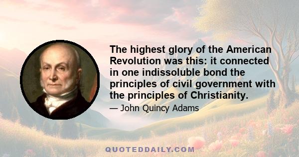 The highest glory of the American Revolution was this: it connected in one indissoluble bond the principles of civil government with the principles of Christianity.