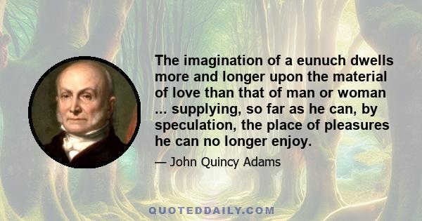 The imagination of a eunuch dwells more and longer upon the material of love than that of man or woman ... supplying, so far as he can, by speculation, the place of pleasures he can no longer enjoy.