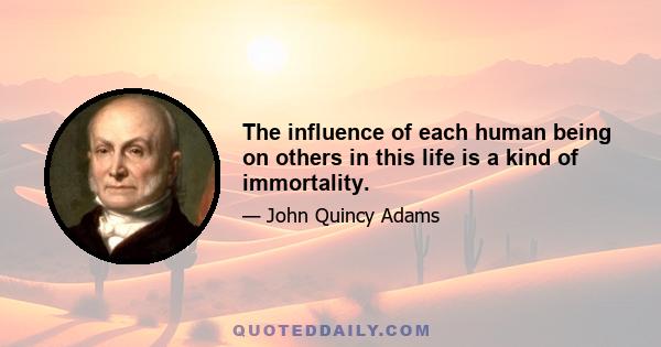 The influence of each human being on others in this life is a kind of immortality.