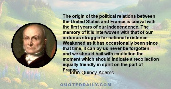 The origin of the political relations between the United States and France is coeval with the first years of our independence. The memory of it is interwoven with that of our arduous struggle for national existence.