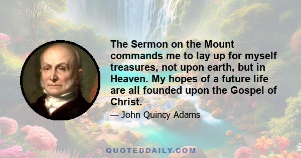 The Sermon on the Mount commands me to lay up for myself treasures, not upon earth, but in Heaven. My hopes of a future life are all founded upon the Gospel of Christ.