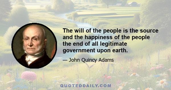 The will of the people is the source and the happiness of the people the end of all legitimate government upon earth.