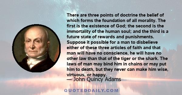 There are three points of doctrine the belief of which forms the foundation of all morality. The first is the existence of God; the second is the immortality of the human soul; and the third is a future state of rewards 