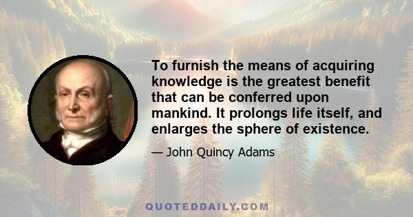 To furnish the means of acquiring knowledge is the greatest benefit that can be conferred upon mankind. It prolongs life itself, and enlarges the sphere of existence.