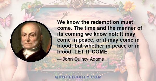 We know the redemption must come. The time and the manner of its coming we know not: It may come in peace, or it may come in blood; but whether in peace or in blood, LET IT COME.