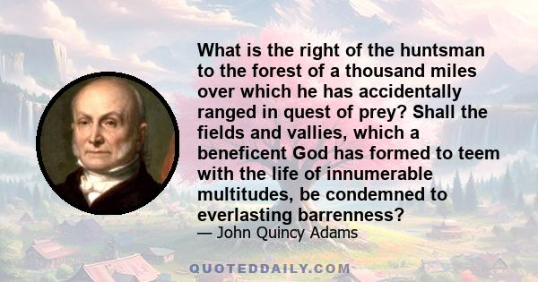 What is the right of the huntsman to the forest of a thousand miles over which he has accidentally ranged in quest of prey? Shall the fields and vallies, which a beneficent God has formed to teem with the life of