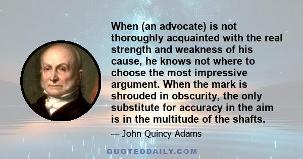 When (an advocate) is not thoroughly acquainted with the real strength and weakness of his cause, he knows not where to choose the most impressive argument. When the mark is shrouded in obscurity, the only substitute