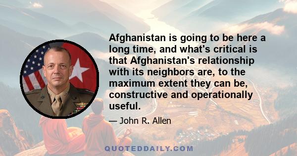 Afghanistan is going to be here a long time, and what's critical is that Afghanistan's relationship with its neighbors are, to the maximum extent they can be, constructive and operationally useful.