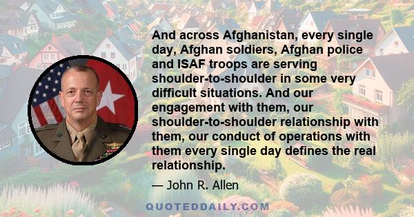 And across Afghanistan, every single day, Afghan soldiers, Afghan police and ISAF troops are serving shoulder-to-shoulder in some very difficult situations. And our engagement with them, our shoulder-to-shoulder