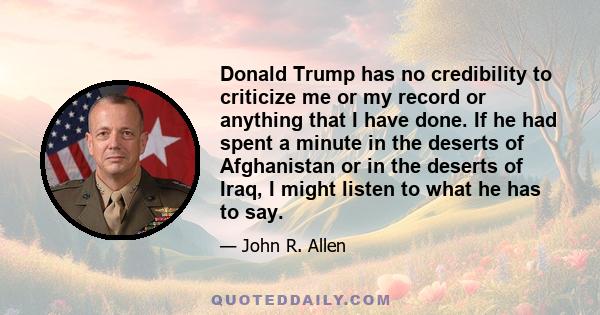 Donald Trump has no credibility to criticize me or my record or anything that I have done. If he had spent a minute in the deserts of Afghanistan or in the deserts of Iraq, I might listen to what he has to say.