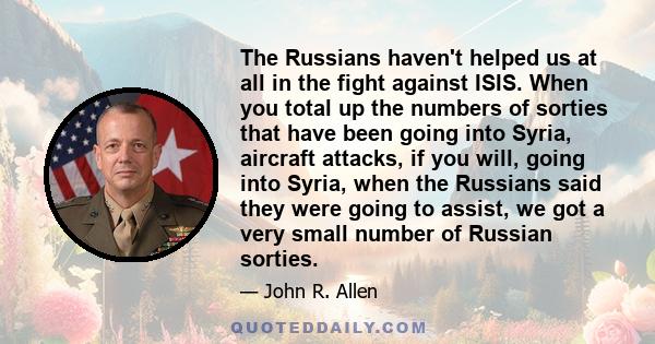 The Russians haven't helped us at all in the fight against ISIS. When you total up the numbers of sorties that have been going into Syria, aircraft attacks, if you will, going into Syria, when the Russians said they