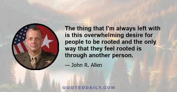 The thing that I'm always left with is this overwhelming desire for people to be rooted and the only way that they feel rooted is through another person.