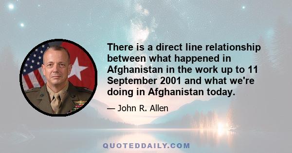 There is a direct line relationship between what happened in Afghanistan in the work up to 11 September 2001 and what we're doing in Afghanistan today.