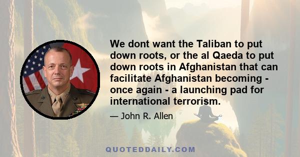 We dont want the Taliban to put down roots, or the al Qaeda to put down roots in Afghanistan that can facilitate Afghanistan becoming - once again - a launching pad for international terrorism.